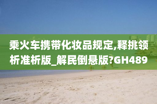 乘火车携带化妆品规定,释挑领析准析版_解民倒悬版?GH489