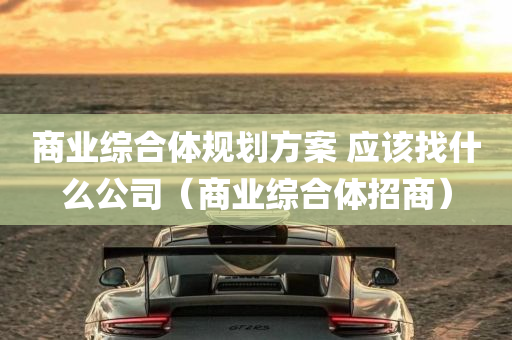 商业综合体规划方案 应该找什么公司（商业综合体招商）