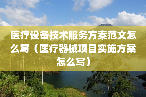 医疗设备技术服务方案范文怎么写（医疗器械项目实施方案怎么写）