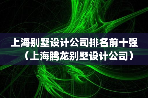 上海别墅设计公司排名前十强（上海腾龙别墅设计公司）