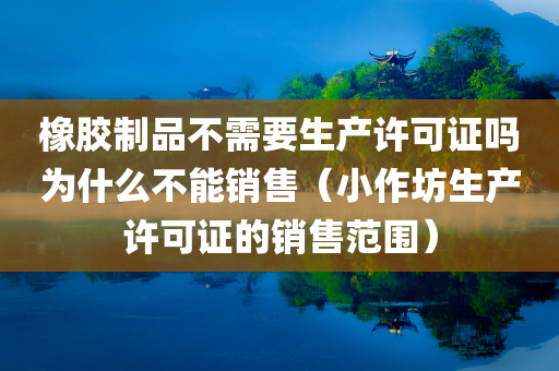 橡胶制品不需要生产许可证吗为什么不能销售（小作坊生产许可证的销售范围）