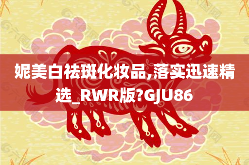 妮美白祛斑化妆品,落实迅速精选_RWR版?GJU86