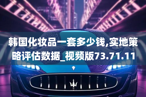 韩国化妆品一套多少钱,实地策略评估数据_视频版73.71.11