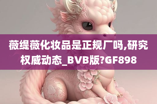 薇缇薇化妆品是正规厂吗,研究权威动态_BVB版?GF898