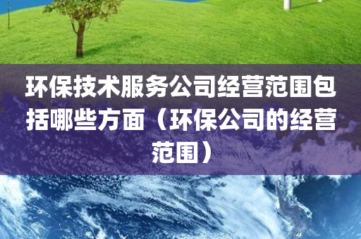 环保技术服务公司经营范围包括哪些方面（环保公司的经营范围）