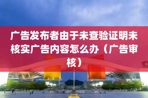 广告发布者由于未查验证明未核实广告内容怎么办（广告审核）