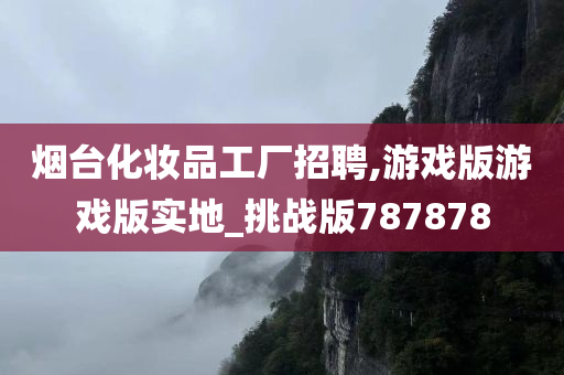 烟台化妆品工厂招聘,游戏版游戏版实地_挑战版787878