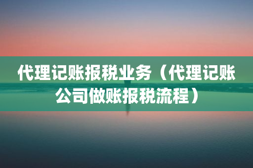 代理记账报税业务（代理记账公司做账报税流程）