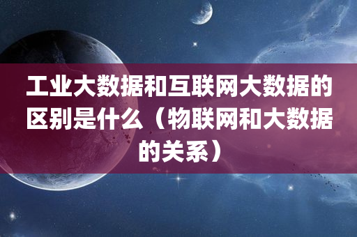 工业大数据和互联网大数据的区别是什么（物联网和大数据的关系）