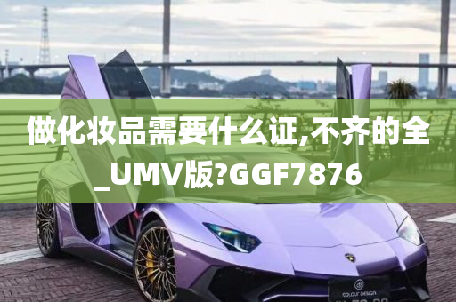 做化妆品需要什么证,不齐的全_UMV版?GGF7876