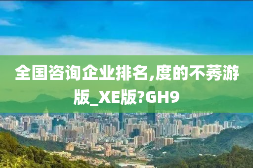 全国咨询企业排名,度的不莠游版_XE版?GH9