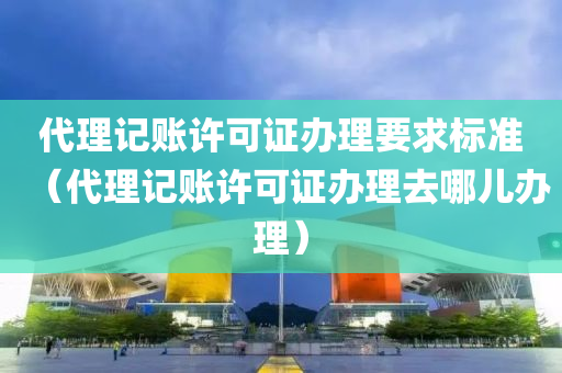 代理记账许可证办理要求标准（代理记账许可证办理去哪儿办理）