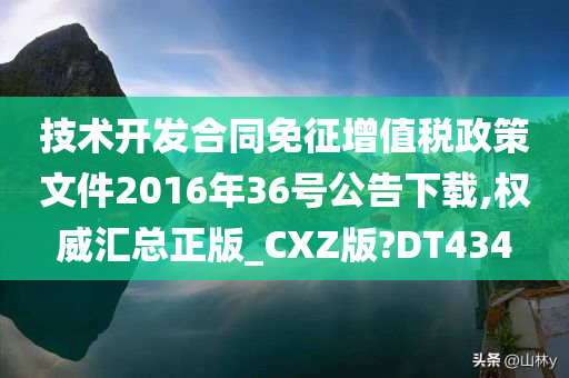 技术开发合同免征增值税政策文件2016年36号公告下载,权威汇总正版_CXZ版?DT434