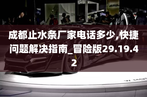 成都止水条厂家电话多少,快捷问题解决指南_冒险版29.19.42