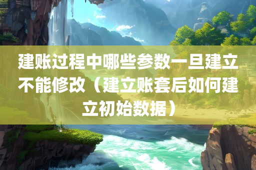 建账过程中哪些参数一旦建立不能修改（建立账套后如何建立初始数据）