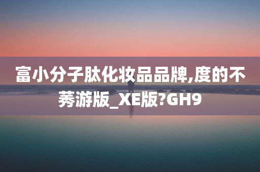 富小分子肽化妆品品牌,度的不莠游版_XE版?GH9