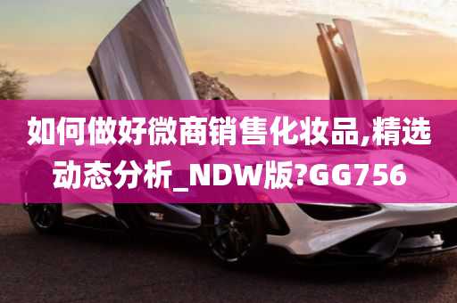 如何做好微商销售化妆品,精选动态分析_NDW版?GG756