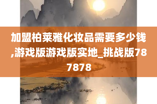 加盟柏莱雅化妆品需要多少钱,游戏版游戏版实地_挑战版787878