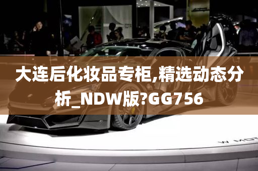 大连后化妆品专柜,精选动态分析_NDW版?GG756