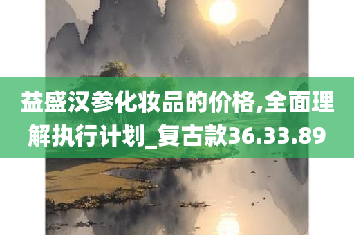 益盛汉参化妆品的价格,全面理解执行计划_复古款36.33.89