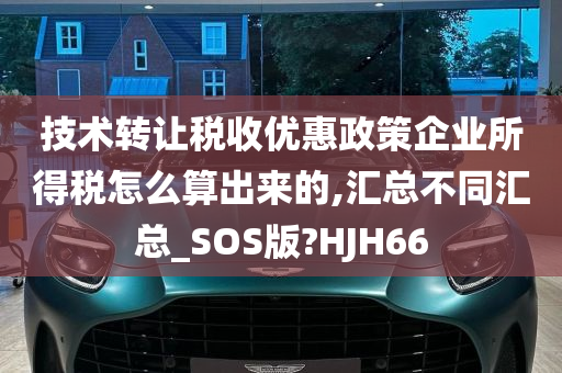 技术转让税收优惠政策企业所得税怎么算出来的,汇总不同汇总_SOS版?HJH66