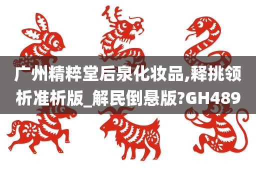 广州精粹堂后泉化妆品,释挑领析准析版_解民倒悬版?GH489