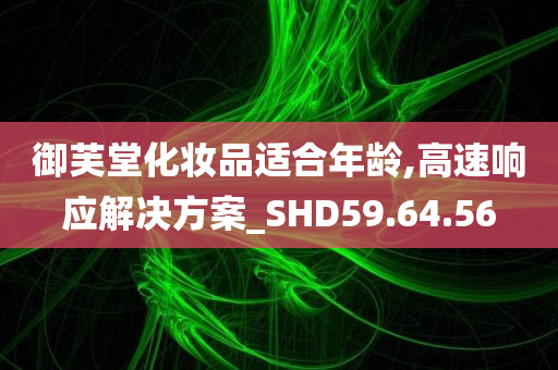 御芙堂化妆品适合年龄,高速响应解决方案_SHD59.64.56