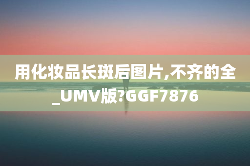 用化妆品长斑后图片,不齐的全_UMV版?GGF7876