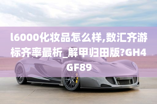 l6000化妆品怎么样,数汇齐游标齐率最析_解甲归田版?GH4GF89