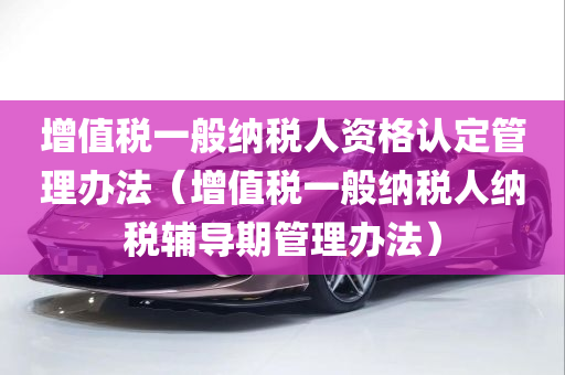 增值税一般纳税人资格认定管理办法（增值税一般纳税人纳税辅导期管理办法）