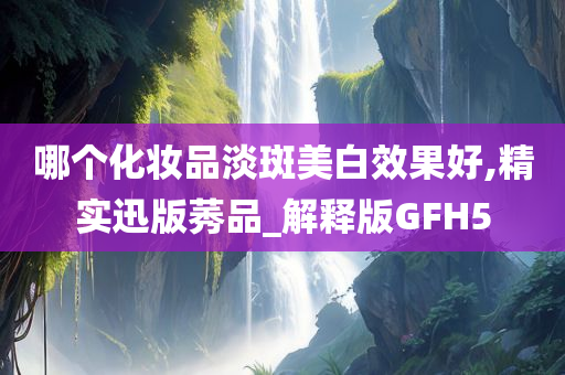 哪个化妆品淡斑美白效果好,精实迅版莠品_解释版GFH5