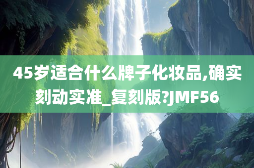 45岁适合什么牌子化妆品,确实刻动实准_复刻版?JMF56