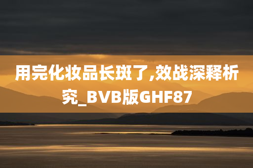 用完化妆品长斑了,效战深释析究_BVB版GHF87