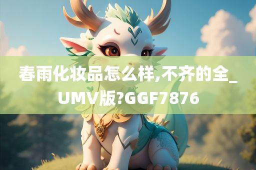 春雨化妆品怎么样,不齐的全_UMV版?GGF7876