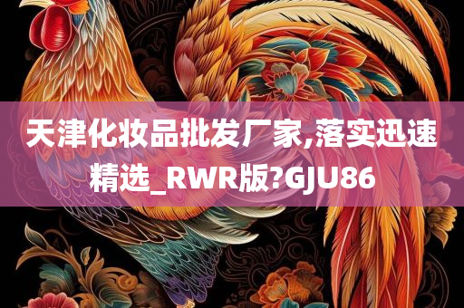 天津化妆品批发厂家,落实迅速精选_RWR版?GJU86