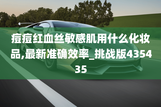 痘痘红血丝敏感肌用什么化妆品,最新准确效率_挑战版435435