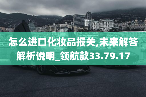 怎么进口化妆品报关,未来解答解析说明_领航款33.79.17