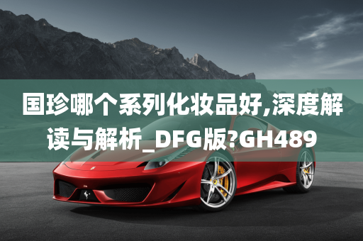 国珍哪个系列化妆品好,深度解读与解析_DFG版?GH489