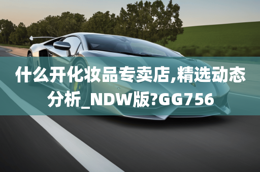 什么开化妆品专卖店,精选动态分析_NDW版?GG756