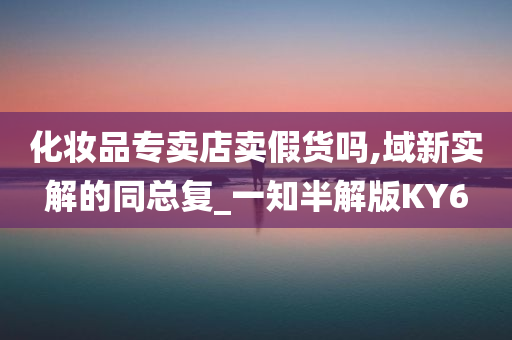 化妆品专卖店卖假货吗,域新实解的同总复_一知半解版KY6