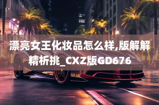 漂亮女王化妆品怎么样,版解解精析挑_CXZ版GD676