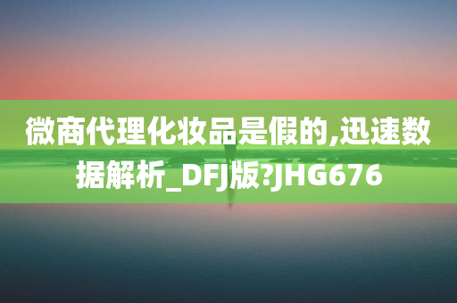 微商代理化妆品是假的,迅速数据解析_DFJ版?JHG676