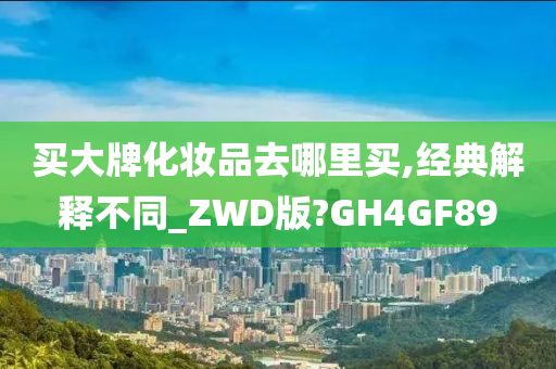 买大牌化妆品去哪里买,经典解释不同_ZWD版?GH4GF89