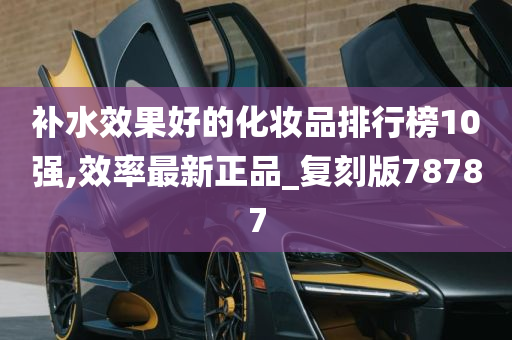 补水效果好的化妆品排行榜10强,效率最新正品_复刻版78787